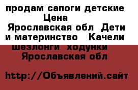 продам сапоги детские  › Цена ­ 500 - Ярославская обл. Дети и материнство » Качели, шезлонги, ходунки   . Ярославская обл.